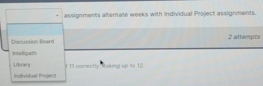 assignments alternate weeks with Individual Project assignments. 
Discussion Board 2 attempts 
Intellipath 
Library f 11 correctly. Asking up to 12. 
Individual Project