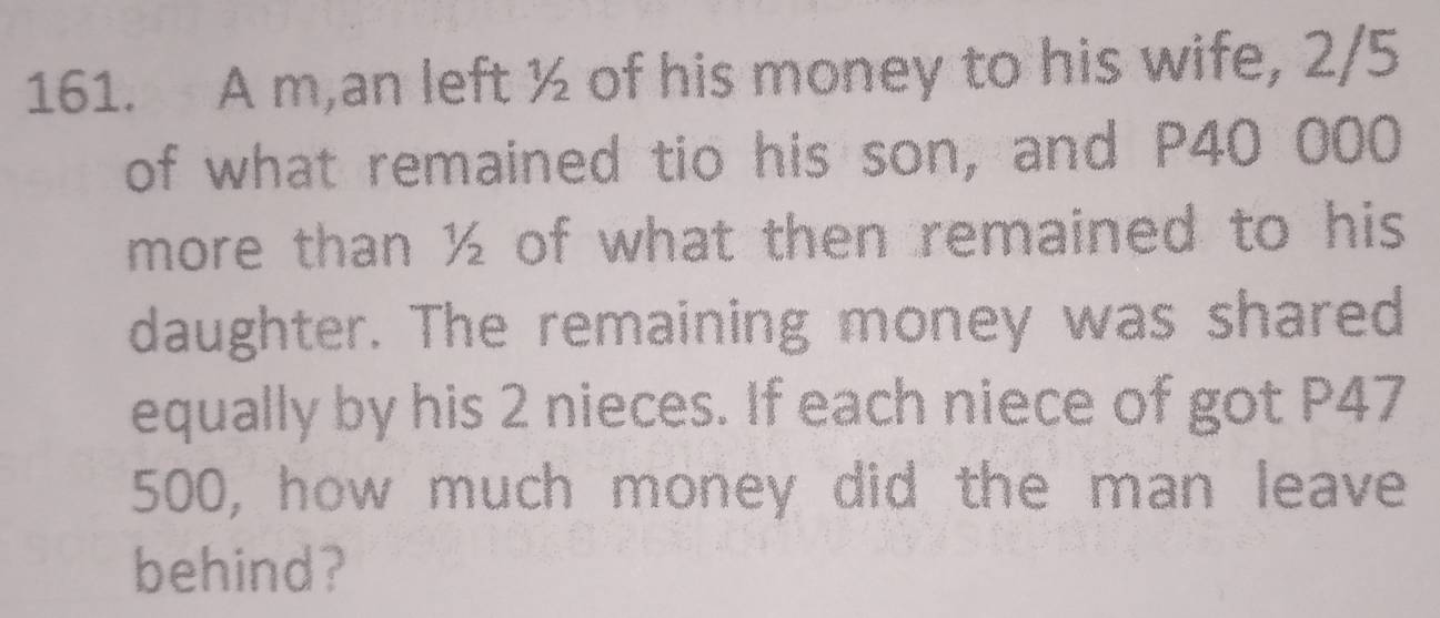 A m,an left ½ of his money to his wife, 2/5
of what remained tio his son, and P40 000
more than ½ of what then remained to his 
daughter. The remaining money was shared 
equally by his 2 nieces. If each niece of got P47
500, how much money did the man leave 
behind?