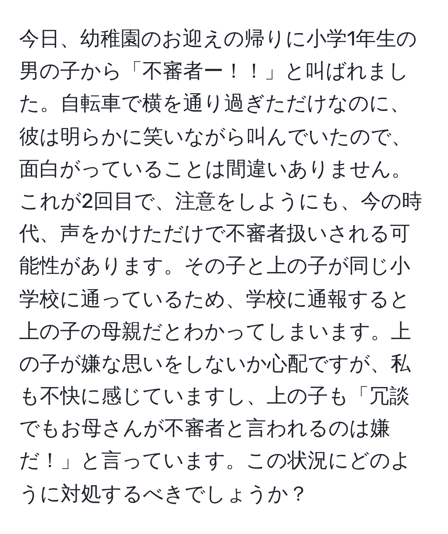 今日、幼稚園のお迎えの帰りに小学1年生の男の子から「不審者ー！！」と叫ばれました。自転車で横を通り過ぎただけなのに、彼は明らかに笑いながら叫んでいたので、面白がっていることは間違いありません。これが2回目で、注意をしようにも、今の時代、声をかけただけで不審者扱いされる可能性があります。その子と上の子が同じ小学校に通っているため、学校に通報すると上の子の母親だとわかってしまいます。上の子が嫌な思いをしないか心配ですが、私も不快に感じていますし、上の子も「冗談でもお母さんが不審者と言われるのは嫌だ！」と言っています。この状況にどのように対処するべきでしょうか？