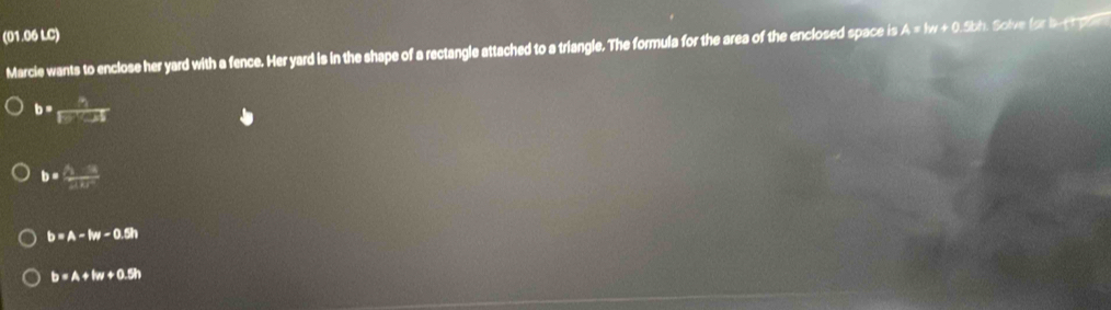 (01.06 LC)
Marcie wants to enclose her yard with a fence. Her yard is in the shape of a rectangle attached to a triangle. The formula for the area of the enclosed space is A=1w+0.5k h. Solve for b pow
b= h/F'cot  
b=frac x_9x_TEF
b=A-lw-0.5h
b=A+lw+0.5h