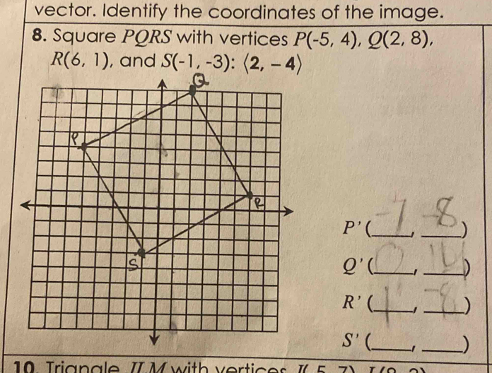 vector. Identify the coordinates of the image. 
8. Square PQRS with vertices P(-5,4), Q(2,8),
R(6,1) , and S(-1,-3):(2,-4)
P' _ 1 _)
Q' _ -1_ )
R' _ -1_ )
S' _ 1 _) 
10 Trignale II M with vertices