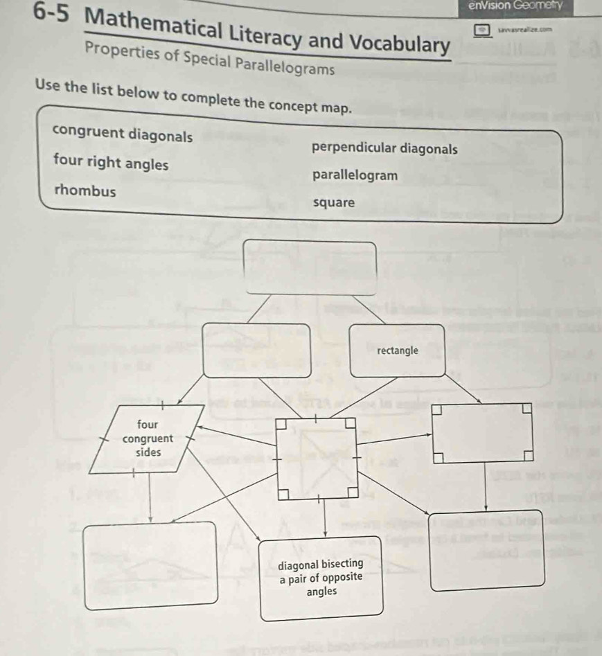 enVision Geometry 
6-5 Mathematical Literacy and Vocabulary 
Lase 
Properties of Special Parallelograms 
Use the list below to complete the concept map. 
congruent diagonals 
perpendicular diagonals 
four right angles 
parallelogram 
rhombus 
square 
rectangle 
four 
congruent 
sides 
diagonal bisecting 
a pair of opposite 
angles