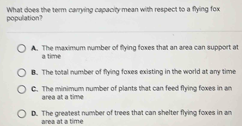 What does the term carrying capacity mean with respect to a flying fox
population?
A. The maximum number of flying foxes that an area can support at
a time
B. The total number of flying foxes existing in the world at any time
C. The minimum number of plants that can feed flying foxes in an
area at a time
D. The greatest number of trees that can shelter flying foxes in an
area at a time