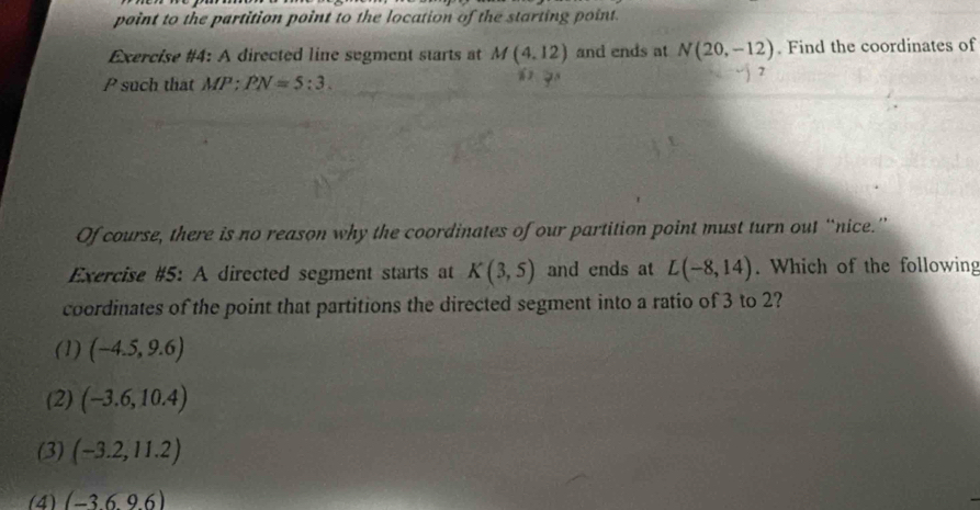 point to the partition point to the location of the starting point.
Exercise #4: A directed line sugment starts at M(4,12) and ends at N(20,-12). Find the coordinates of
7
P such that MP:PN=5:3. 
Of course, there is no reason why the coordinates of our partition point must turn out “nice.”
Exercise #5: A directed segment starts at K(3,5) and ends at L(-8,14). Which of the following
coordinates of the point that partitions the directed segment into a ratio of 3 to 2?
(1) (-4.5,9.6)
(2) (-3.6,10.4)
(3) (-3.2,11.2)
(4) (-369.6)