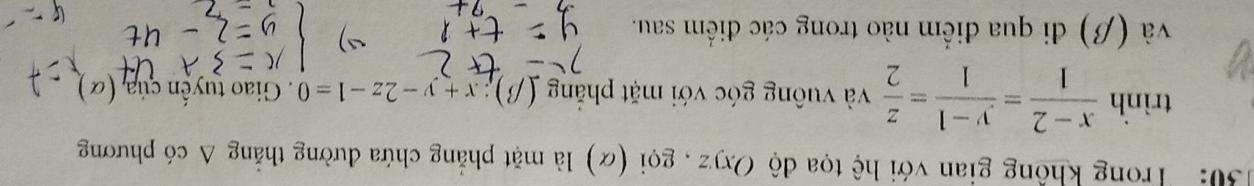 30: Trong không gian với hệ tọa độ Oxyz , gọi (α) là mặt phẳng chứa đường thắng ở A có phương 
trình  (x-2)/1 = (y-1)/1 = z/2  và vuông góc với mặt phăng (beta ):x+y-2z-1=0. Giao tuyến ciia,(alpha ) 
và (β) đi qua điểm nào trong các điểm sau.