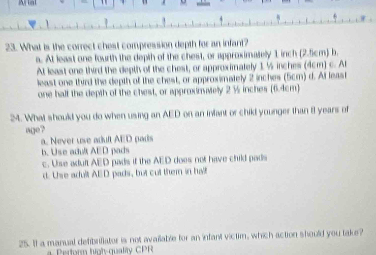 Al lal 
1
23. What is the correct chest compression depth for an infant?
a. At least one fourth the depth of the chest, or approximately 1 inch (2.5cm) b.
At least one third the depth of the chest, or approximately 1 ½ inches (4cm) c. A
least one third the depth of the chest, or approximately 2 inches (5cm) d. At least
one half the depth of the chest, or approximately 2 % inches (6.4cm)
24. What should you do when using an AED on an infant or child younger than 8 years of
age?
a. Never use adult AED pads
b. Use adult AED pads
c. Use adult AED pads if the AED does not have child pads
d. Use adult AED pads, but cut them in half
25. If a manual defibrillator is not available for an infant victim, which action should you take?
a. Perform high-quality CPR