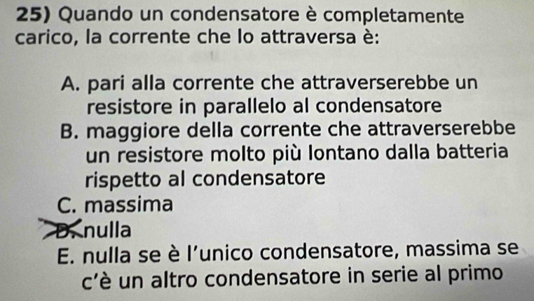 Quando un condensatore è completamente
carico, la corrente che lo attraversa è:
A. pari alla corrente che attraverserebbe un
resistore in parallelo al condensatore
B. maggiore della corrente che attraverserebbe
un resistore molto più lontano dalla batteria
rispetto al condensatore
C. massima
D. nulla
E. nulla se è l'unico condensatore, massima se
c'è un altro condensatore in serie al primo