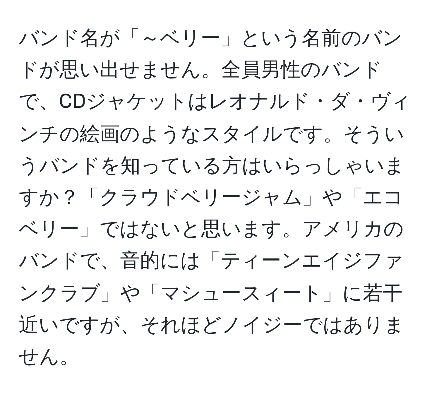 バンド名が「～ベリー」という名前のバンドが思い出せません。全員男性のバンドで、CDジャケットはレオナルド・ダ・ヴィンチの絵画のようなスタイルです。そういうバンドを知っている方はいらっしゃいますか？「クラウドベリージャム」や「エコベリー」ではないと思います。アメリカのバンドで、音的には「ティーンエイジファンクラブ」や「マシュースィート」に若干近いですが、それほどノイジーではありません。