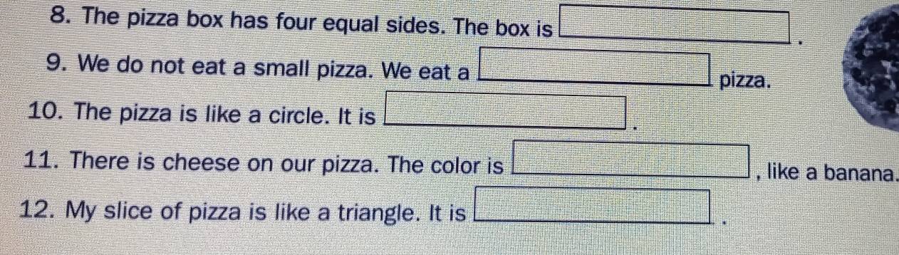 The pizza box has four equal sides. The box is □. 
9. We do not eat a small pizza. We eat a □ pizza. 
10. The pizza is like a circle. It is □. 
11. There is cheese on our pizza. The color is □ , like a banana 
12. My slice of pizza is like a triangle. It is □ ^circ 