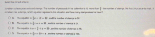 lieed: he coned snewer.
Jonethan conests poscants and stamps. The number at posticants in his cotection is 12 more than  1/4  the nummber of stangs. He has tr postcends in wll 
Jonattan has i stamps, which equetion represents; this situation and haw many stanps does he have l
A. The expustion is  3/4 a+1. , and the number of stamps is 36 . The equstion is  3/4 x+z=36 , and the number of stampe is 24.
C. The equalin is x+ 3/2 +x=36 , and the number of stanps is 18.
0. Time expustion is  3/4 a=39+a , wnel the number of stamps is 1 Sill .