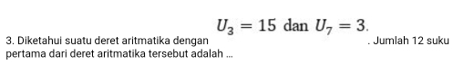 U_3=15 dan U_7=3. 
3. Diketahui suatu deret aritmatika dengan Jumlah 12 suku 
pertama dari deret aritmatika tersebut adalah ...