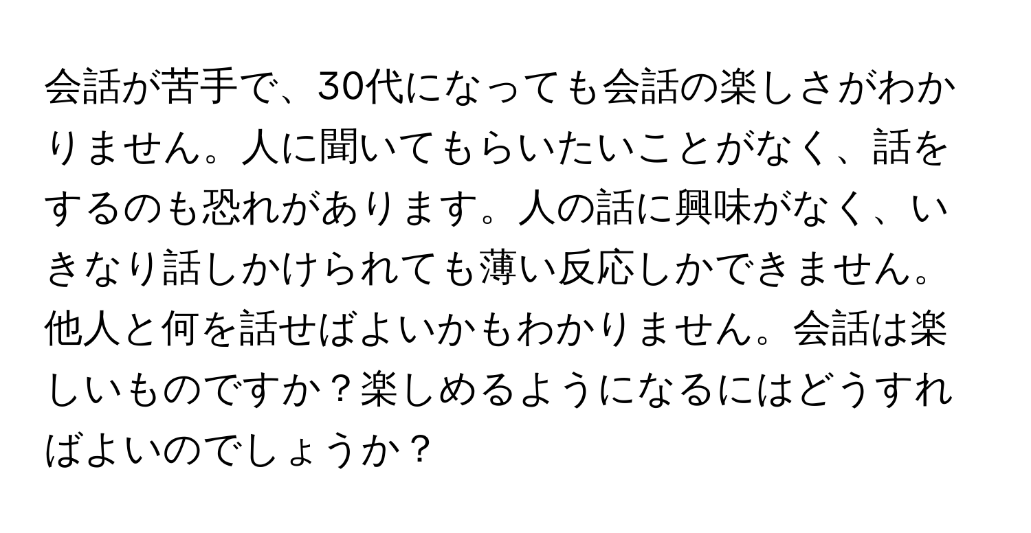 会話が苦手で、30代になっても会話の楽しさがわかりません。人に聞いてもらいたいことがなく、話をするのも恐れがあります。人の話に興味がなく、いきなり話しかけられても薄い反応しかできません。他人と何を話せばよいかもわかりません。会話は楽しいものですか？楽しめるようになるにはどうすればよいのでしょうか？