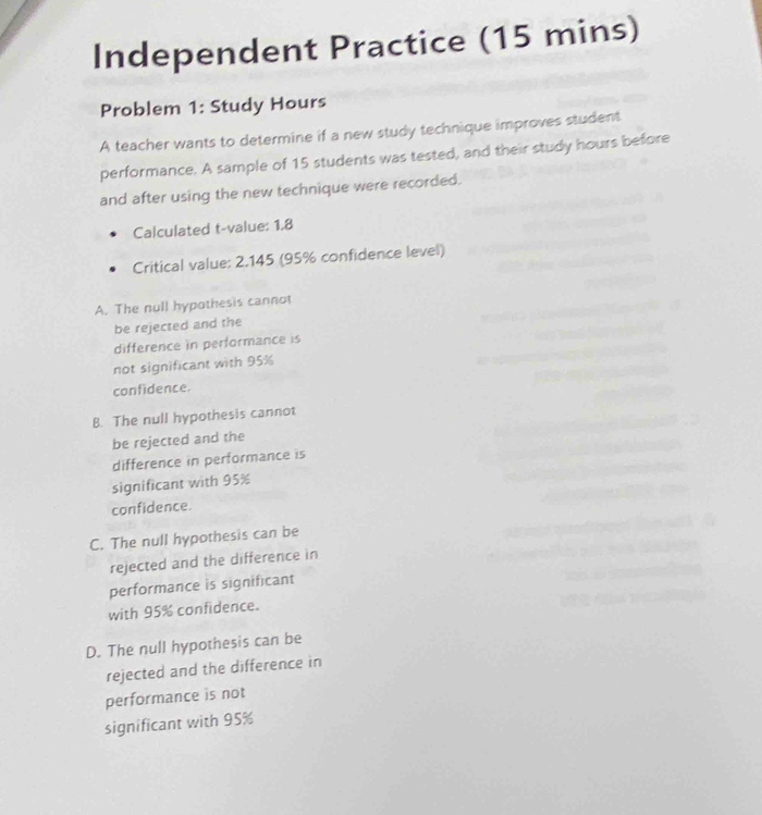 Independent Practice (15 mins)
Problem 1: Study Hours
A teacher wants to determine if a new study technique improves student
performance. A sample of 15 students was tested, and their study hours before
and after using the new technique were recorded.
Calculated t-value: 1,8
Critical value: 2.145 (95% confidence level)
A. The null hypothesis cannot
be rejected and the
difference in performance is
not significant with 95%
confidence.
B. The null hypothesis cannot
be rejected and the
difference in performance is
significant with 95%
confidence.
C. The null hypothesis can be
rejected and the difference in
performance is significant
with 95% confidence.
D. The null hypothesis can be
rejected and the difference in
performance is not
significant with 95%