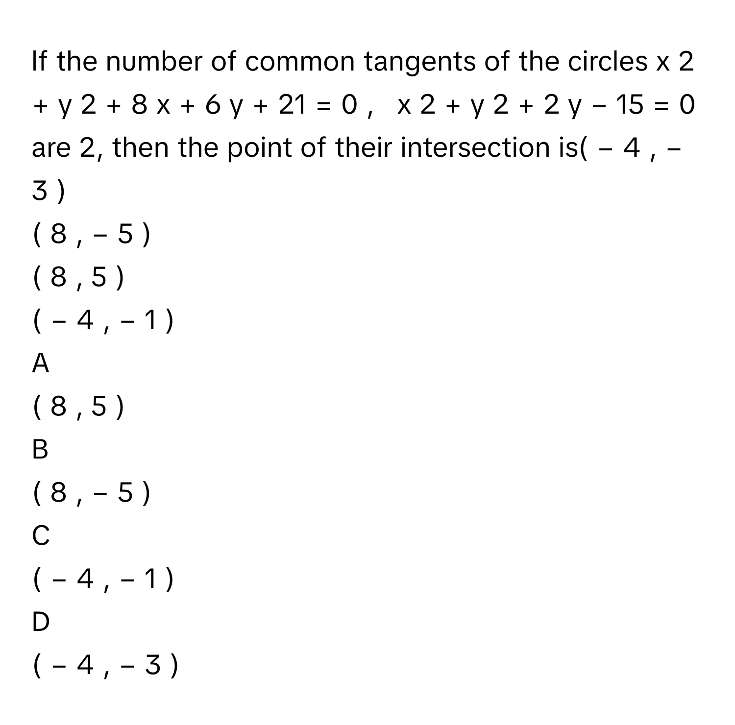 lf the number of common tangents of the circles x     2      +  y     2      +  8  x    +  6  y    +  21  =  0  ,     x     2      +  y     2      +  2  y    −  15  =  0      are 2, then the point of their intersection is(  −  4  ,  −  3  )     
(  8  ,  −  5  )     
(  8  ,  5  )     
(  −  4  ,  −  1  )     

A  
(  8  ,  5  )      


B  
(  8  ,  −  5  )      


C  
(  −  4  ,  −  1  )      


D  
(  −  4  ,  −  3  )