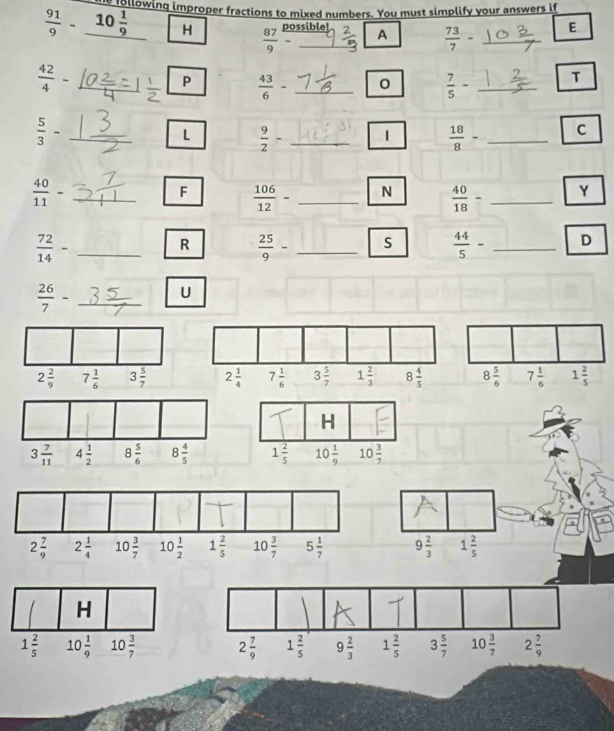 following improper fractions to mixed numbers. You must simplify your answers if
 91/9 -_ 10 1/9  H  87/9  12/-  _
possible! A  73/7 - _
E
 42/4  ,
P  43/6  _
0  7/5 - _
T
 5/3 -
L  9/2 - _
1  18/8 - _
C
 40/11 - _
F  106/12 - _
N  40/18 - _
Y
_  72/14 -
R  25/9 - _
S  44/5 - _
D
_  26/7 -
_
U
2 7/9  1 2/5  9 2/3  1 2/5  3 5/7  10 3/7  2 7/9 