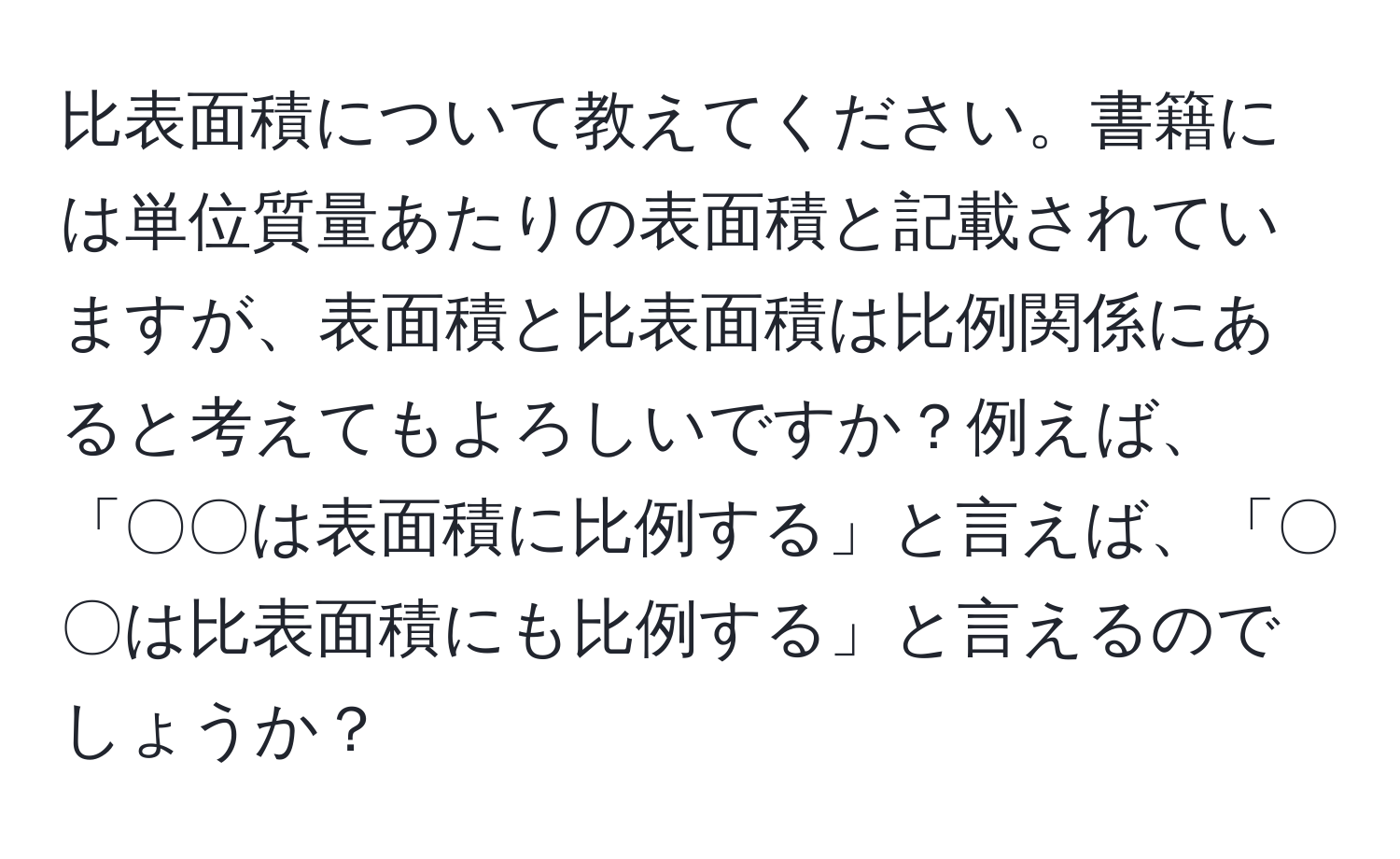 比表面積について教えてください。書籍には単位質量あたりの表面積と記載されていますが、表面積と比表面積は比例関係にあると考えてもよろしいですか？例えば、「〇〇は表面積に比例する」と言えば、「〇〇は比表面積にも比例する」と言えるのでしょうか？