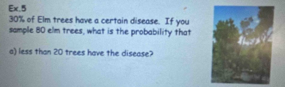 Ex,5
30% of Elm trees have a certain disease. If you 
sample 80 elm trees, what is the probability that 
a) less than 20 trees have the disease?