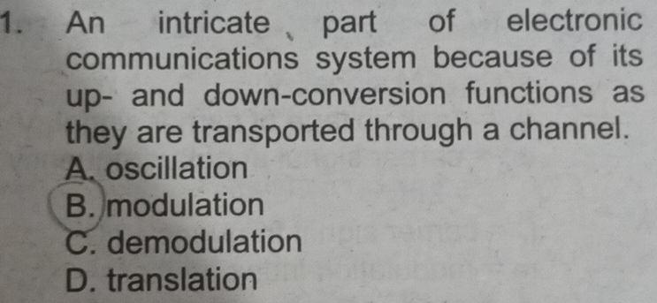 An intricate part of electronic
communications system because of its
up- and down-conversion functions as
they are transported through a channel.
A. oscillation
B. modulation
C. demodulation
D. translation