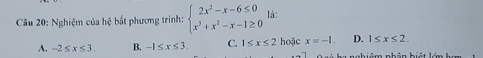 Nghiệm của hệ bất phương trình: beginarrayl 2x^2-x-6≤ 0 x^3+x^2-x-1≥ 0endarray. là:
A. -2≤ x≤ 3. B. -1≤ x≤ 3.
C. 1≤ x≤ 2 hoặc x=-1. D. 1≤ x≤ 2. 
l h a nghiêm phân biệ t lớn h ơn