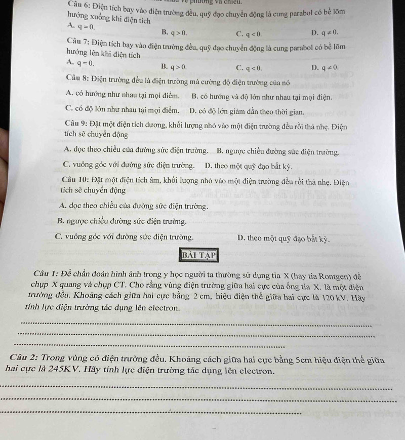 hương và cheu.
Câu 6: Điện tích bay vào điện trường đều, quỹ đạo chuyền động là cung parabol có bề lõm
hướng xuống khi điện tích
A. q=0.
B. q>0. C. q<0. D. q!= 0.
Câu 7: Điện tích bay vào điện trường đều, quỹ đạo chuyển động là cung parabol có bề lõm
hướng lên khi điện tích
A. q=0.
B. q>0. C. q<0. D. q!= 0.
Câu 8: Điện trường đều là điện trường mà cường độ điện trường của nó
A. có hướng như nhau tại mọi điểm. B. có hướng và độ lớn như nhau tại mọi điện.
C. có độ lớn như nhau tại mọi điểm. D. có độ lớn giảm dần theo thời gian.
Câu 9: Đặt một điện tích dương, khối lượng nhỏ vào một điện trường đều rồi thả nhẹ. Điện
tích sẽ chuyển động
A. dọc theo chiều của đường sức điện trường. B. ngược chiều đường sức điện trường.
C. vuông góc với đường sức điện trường. D. theo một quỹ đạo bắt kỳ.
Câu 10: Đặt một điện tích âm, khối lượng nhỏ vào một điện trường đều rồi thả nhẹ. Điện
tích sẽ chuyển động
A. dọc theo chiều của đường sức điện trường.
B. ngược chiều đường sức điện trường.
C. vuông góc với đường sức điện trường. D. theo một quỹ đạo bất kỳ.
bài tập
Câu 1: Để chần đoán hình ảnh trong y học người ta thường sử dụng tia X (hay tia Rontgen) để
chụp X quang và chụp CT. Cho rằng vùng điện trường giữa hai cực của ống tia X. là một điện
trường đều. Khoảng cách giữa hai cực bằng 2 cm, hiệu điện thế giữa hai cực là 120 kV. Hãy
tính lực điện trường tác dụng lên electron.
_
_
_
Câu 2: Trong vùng có điện trường đều. Khoảng cách giữa hai cực bằng 5cm hiệu điện thế giữa
hai cực là 245KV. Hãy tính lực điện trường tác dụng lên electron.
_
_
_