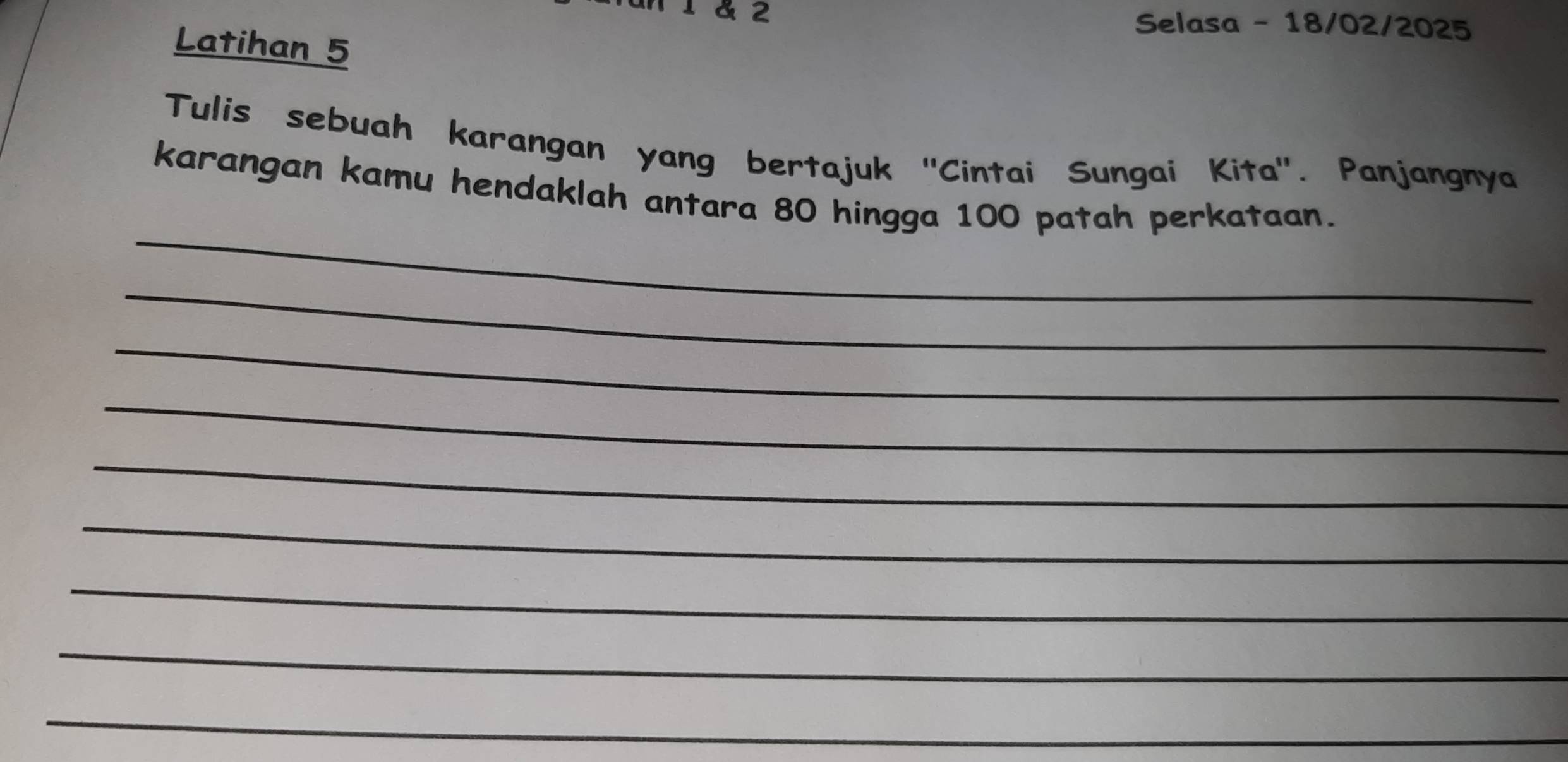 1 1 & 2 Selasa - 18/02/2025 
Latihan 5 
Tulis sebuah karangan yang bertajuk 'Cintai Sungai Kita'. Panjangnya 
_ 
karangan kamu hendaklah antara 80 hingga 100 patah perkataan. 
_ 
_ 
_ 
_ 
_ 
_ 
_ 
_