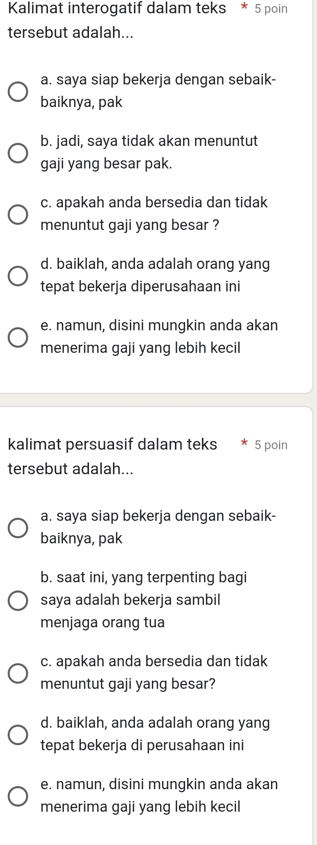 Kalimat interogatif dalam teks * 5 poin
tersebut adalah...
a. saya siap bekerja dengan sebaik-
baiknya, pak
b. jadi, saya tidak akan menuntut
gaji yang besar pak.
c. apakah anda bersedia dan tidak
menuntut gaji yang besar ?
d. baiklah, anda adalah orang yang
tepat bekerja diperusahaan ini
e. namun, disini mungkin anda akan
menerima gaji yang lebih kecil
kalimat persuasif dalam teks 5 poin
tersebut adalah...
a. saya siap bekerja dengan sebaik-
baiknya, pak
b. saat ini, yang terpenting bagi
saya adalah bekerja sambil
menjaga orang tua
c. apakah anda bersedia dan tidak
menuntut gaji yang besar?
d. baiklah, anda adalah orang yang
tepat bekerja di perusahaan ini
e. namun, disini mungkin anda akan
menerima gaji yang lebih kecil