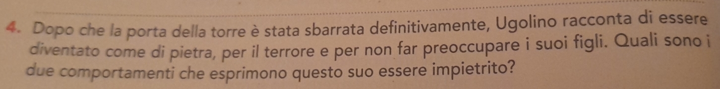 Dopo che la porta della torre è stata sbarrata definitivamente, Ugolino racconta di essere 
diventato come di pietra, per il terrore e per non far preoccupare i suoi figli. Quali sono i 
due comportamenti che esprimono questo suo essere impietrito?