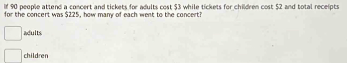 If 90 people attend a concert and tickets for adults cost $3 while tickets for children cost $2 and total receipts
for the concert was $225, how many of each went to the concert?
adults
children