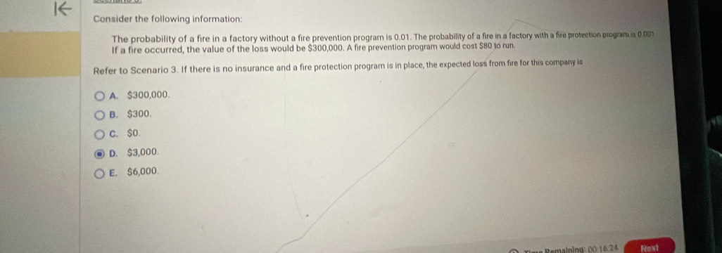 Consider the following information:
The probability of a fire in a factory without a fire prevention program is 0.01. The probability of a fire in a factory with a fire protection program is 0.001
If a fire occurred, the value of the loss would be $300,000. A fire prevention program would cost $80 to run.
Refer to Scenario 3. If there is no insurance and a fire protection program is in place, the expected loss from fire for this company is
A. $300,000.
B. $300 。
c. $O.
D. $3,000.
E. $6,000.
me Remalning 00. 16.24 Next