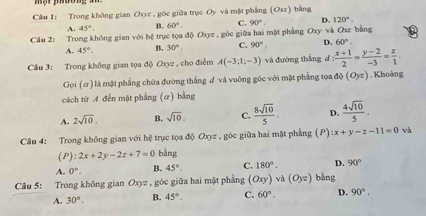 một phường an 
Câu 1: Trong không gian Oxyz , góc giữa trục Oy và mặt phẳng (Oxz) bằng
A. 45°. B. 60°. C. 90°. D. 120°. 
Câu 2: Trong không gian với hệ trục tọa độ Oxyz , góc giữa hai mặt phẳng Oxy và Oxz bằng
A. 45°. B. 30°. C. 90°. D. 60°. 
Câu 3: Trong không gian tọa độ Oxyz , cho điểm A(-3;1;-3) và đường thẳng d :  (x+1)/2 = (y-2)/-3 = z/1 . 
Gọi (α) là mặt phẳng chứa đường thẳng đ và vuông góc với mặt phẳng tọa độ (Oyz). Khoảng
cách từ A đến mặt phẳng (α) bằng
A. 2sqrt(10). B. sqrt(10). C.  8sqrt(10)/5 . D.  4sqrt(10)/5 . 
Câu 4: Trong không gian với hệ trục tọa độ Oxyz , góc giữa hai mặt phẳng (P) x+y-z-11=0 và
(P): 2x+2y-2z+7=0 bằng
A. 0°. B. 45°. C. 180°. D. 90°
Câu 5: Trong không gian Oxyz , góc giữa hai mặt phẳng (Oxy) và (Oyz) bằng
A. 30°. B. 45°. C. 60°. D. 90°.