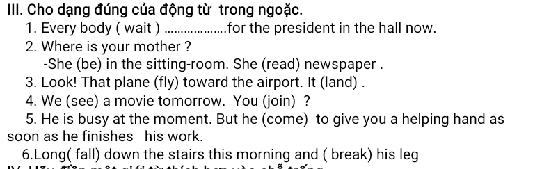 Cho dạng đúng của động từ trong ngoặc. 
1. Every body ( wait ) _for the president in the hall now. 
2. Where is your mother ? 
-She (be) in the sitting-room. She (read) newspaper . 
3. Look! That plane (fly) toward the airport. It (land) . 
4. We (see) a movie tomorrow. You (join) ? 
5. He is busy at the moment. But he (come) to give you a helping hand as 
soon as he finishes his work. 
6.Long( fall) down the stairs this morning and ( break) his leg