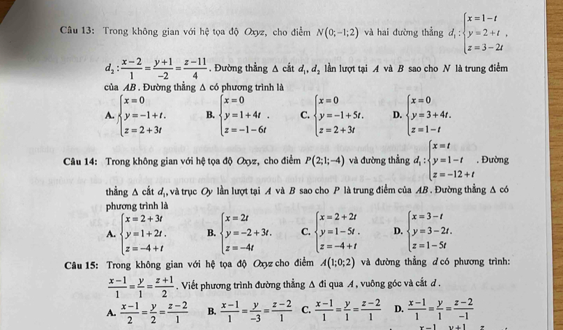 Trong không gian với hệ tọa độ Oxyz, cho điểm N(0;-1;2) và hai đường thẳng d_1:beginarrayl x=1-t y=2+t, z=3-2tendarray.
d_2: (x-2)/1 = (y+1)/-2 = (z-11)/4 . Đường thẳng △ cắt d_1,d_2 lần lượt tại A và B sao cho N là trung điểm
của AB . Đường thẳng △ c6 phương trình là
A. beginarrayl x=0 y=-1+t. z=2+3tendarray. B. beginarrayl x=0 y=1+4t. z=-1-6tendarray. C. beginarrayl x=0 y=-1+5t. z=2+3tendarray. D. beginarrayl x=0 y=3+4t. z=1-tendarray.
Câu 14: Trong không gian với hệ tọa độ Oxyz, cho điểm P(2;1;-4) và đường thẳng d_i:beginarrayl x=t y=1-t z=-12+tendarray.. Đường
thẳng △ cắt a , và trục Oy lần lượt tại A và B sao cho P là trung điểm của AB . Đường thẳng △ co
phương trình là
A. beginarrayl x=2+3t y=1+2t. z=-4+tendarray. B. beginarrayl x=2t y=-2+3t. z=-4tendarray. C. beginarrayl x=2+2t y=1-5t. z=-4+tendarray. D. beginarrayl x=3-t y=3-2t. z=1-5tendarray.
Câu 15: Trong không gian với hệ tọa độ Oxyz cho điểm A(1;0;2) và đường thẳng dcó phương trình:
 (x-1)/1 = y/1 = (z+1)/2 . Viết phương trình đường thẳng Δ đi qua A, vuông góc và cắt d .
A.  (x-1)/2 = y/2 = (z-2)/1  B.  (x-1)/1 = y/-3 = (z-2)/1  C.  (x-1)/1 = y/1 = (z-2)/1  D.  (x-1)/1 = y/1 = (z-2)/-1 
x-1 y+1