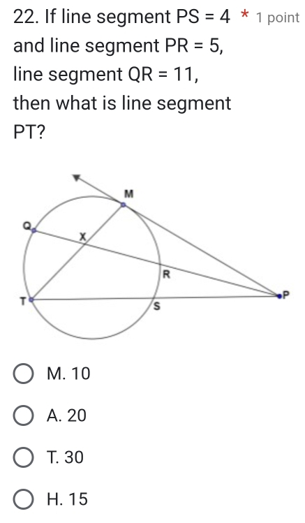 If line segment PS=4 * 1 point
and line segment PR=5, 
line segment QR=11, 
then what is line segment
PT?
M. 10
A. 20
T. 30
H. 15