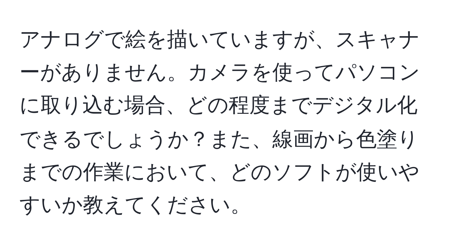 アナログで絵を描いていますが、スキャナーがありません。カメラを使ってパソコンに取り込む場合、どの程度までデジタル化できるでしょうか？また、線画から色塗りまでの作業において、どのソフトが使いやすいか教えてください。