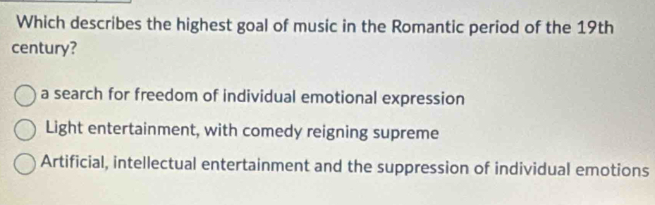 Which describes the highest goal of music in the Romantic period of the 19th
century?
a search for freedom of individual emotional expression
Light entertainment, with comedy reigning supreme
Artificial, intellectual entertainment and the suppression of individual emotions