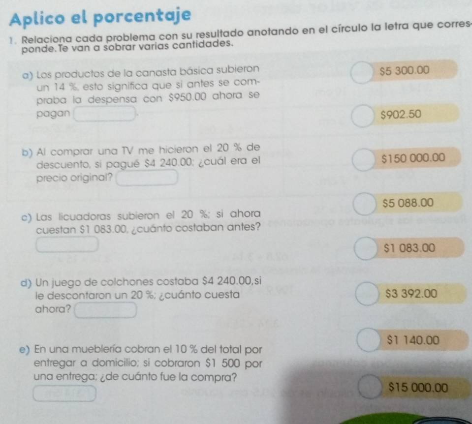 Aplico el porcentaje
1. Relaciona cada problema con su resultado anotando en el círculo la letra que corres
ponde. Te van a sobrar varias cantidades.
a) Los productos de la canasta básica subieron
$5 300.00
un 14 %, esto significa que si antes se com-
praba la despensa con $950.00 ahora se
pagan $902.50
b) Al comprar una TV me hicieron el 20 % de
descuento, si pagué $4 240.00; ¿cuál era el $150 000.00
precio original?
$5 088.00
c) Las licuadoras subieron el 20 %; si ahora
cuestan $1 083.00, ¿cuánto costaban antes?
$1 083.00
d) Un juego de colchones costaba $4 240.00,si
le descontaron un 20 %; ¿cuánto cuesta $3 392.00
ahora?
$1 140.00
e) En una mueblería cobran el 10 % del total por
entregar a domicilio; si cobraron $1 500 por
una entrega; ¿de cuánto fue la compra?
$15 000.00