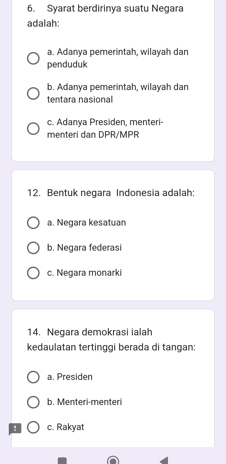 Syarat berdirinya suatu Negara
adalah:
a. Adanya pemerintah, wilayah dan
penduduk
b. Adanya pemerintah, wilayah dan
tentara nasional
c. Adanya Presiden, menteri-
menteri dan DPR/MPR
12. Bentuk negara Indonesia adalah:
a. Negara kesatuan
b. Negara federasi
c. Negara monarki
14. Negara demokrasi ialah
kedaulatan tertinggi berada di tangan:
a. Presiden
b. Menteri-menteri
! c. Rakyat