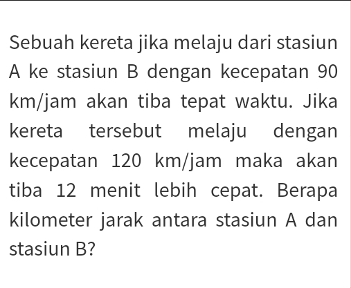 Sebuah kereta jika melaju dari stasiun 
A ke stasiun B dengan kecepatan 90
km/jam akan tiba tepat waktu. Jika 
kereta tersebut melaju dengan 
kecepatan 120 km/jam maka akan 
tiba 12 menit lebih cepat. Berapa 
kilometer jarak antara stasiun A dan 
stasiun B?