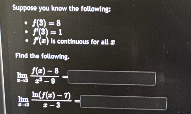 Suppose you know the following:
f(3)=8
f'(3)=1
f'(x) is continuous for all x
Find the following.
limlimits _xto 3 (f(x)-8)/x^2-9 = □
limlimits _xto 3 (ln (f(x)-7))/x-3 =□