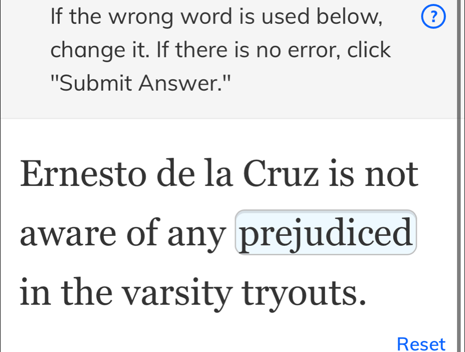 If the wrong word is used below, 
change it. If there is no error, click 
''Submit Answer.'' 
Ernesto de la Cruz is not 
aware of any prejudiced 
in the varsity tryouts. 
Reset