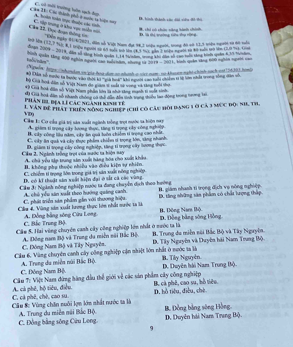 C. có môi trường luôn sạch đẹp.
Câu 21: Các thành phố ở nước ta hiện nay
D. hình thành các dài siêu đô thị.
A. hoàn toàn trực thuộc các tỉnh.
C. tập trung ở khu vực miền núi.
B. chi có chức năng hành chính.
Câu 22. Đọc đoạn thông tin:
D. là thị trường tiêu thụ rộng.
*Đến ngày 01/4/2021, dân số Việt Nam đạt 98,2 triệu người, trong đó có 12,5 triệu người từ 60 tuổi
trở lên (12,7 %); 8,1 triệu người từ 65 tuổi trở lên (8,5 %); gần 2 triệu người từ 80 tuổi trở lên (2,0% ). Giai
đoạn 2009 ~ 2019, dân số tăng bình quân 1,14 %/năm, trong khi dân số cao tuổi tăng bình quân 4,35 %/năm,
bình quân tăng 400 nghỉn người cao tuổi/năm, nhưng từ 2019 - 2021, bình quân tăng 600 nghĩn người cao
tuổi/năm'.
(Nguồn: https://nhandan.vn/gia-hoa-dan-so-nhanh-o-viet-nam- va-khuven-nghi-chinh-sach-ost756305.html)
a) Dẫn số nước ta bước vào thời kì “già hoá” khi người cao tuổi chiếm tỉ lệ lớn nhất trong tổng dân số.
b) Già hoá dân số Việt Nam do giảm tỉ suất tử vong và tăng tuổi thọ
c) Giả hoá dân số Việt Nam phân lớn là nhờ tăng mạnh tỉ suất sinh
d) Giả hoá dân số nhanh chóng có thể dẫn đến tình trạng thiếu lao động trong tương lai
PHAN III. ĐỊA LÍ CáC ngẢnh KINh tẻ
I. VÁN để pHÁT tRIệN nÔng nghiệp (chỉ có câu hỏi dạng 1 ở cả 3 mức độ: nh, th,
VD)
Câu 1: Cơ cầu giá trị sản xuất ngành trồng trọt nước ta hiện nay
A. giảm tỉ trọng cây lương thực, tăng tỉ trọng cây công nghiệp.
B. cây công lâu năm, cây ăn quả luôn chiếm tỉ trọng cao nhất.
C. cây ăn quả và cây thực phẩm chiếm tỉ trọng lớn, tăng nhanh.
D. giảm tỉ trọng cây công nghiệp, tăng tỉ trọng cây lương thực.
Câu 2. Ngành trồng trọt của nước ta hiện nay
A. chủ yếu tập trung sản xuất hàng hóa cho xuất khẩu.
B. không phụ thuộc nhiều vào điều kiện tự nhiên.
C. chiếm tỉ trọng lớn trong giá trị sản xuất nông nghiệp.
D. có kĩ thuật sản xuất hiện đại ở tắt cả các vùng.
Câu 3: Ngành nông nghiệp nước ta đang chuyển dịch theo hướng
A. chủ yếu sản xuất theo hướng quảng canh.  B. giảm nhanh tỉ trọng dịch vụ nông nghiệp.
C. phát triển sản phẩm gắn với thương hiệu. D. tăng những sản phẩm có chất lượng thấp.
Câu 4. Vùng sản xuất lương thực lớn nhất nước ta là
A. Đồng bằng sông Cửu Long. B. Đông Nam Bộ.
C. Bắc Trung Bộ.  D. Đồng bằng sông Hồng.
Câu 5. Hai vùng chuyên canh cây công nghiệp lớn nhất ở nước ta là
A. Đông nam Bộ và Trung du miền núi Bắc Bộ.  B. Trung du miền núi Bắc Bộ và Tây Nguyên.
C. Đông Nam Bộ và Tây Nguyên.  D. Tây Nguyên và Duyên hải Nam Trung Bộ.
Câu 6. Vùng chuyên canh cây công nghiệp cận nhiệt lớn nhất ở nước ta là
A. Trung du miền núi Bắc Bộ. B. Tây Nguyên.
C. Đông Nam Bộ.  D. Duyên hải Nam Trung Bộ.
Câu 7: Việt Nam đứng hàng đầu thế giới về các sản phẩm cây công nghiệp
A. cả phê, hộ tiêu, điều. B. cà phê, cao su, hồ tiêu.
D. hồ tiêu, điều, chè.
C. cà phê, chè, cao su.
Câu 8: Vùng chăn nuôi lợn lớn nhất nước ta là
A. Trung du miền núi Bắc Bộ.  B. Đồng bằng sông Hồng.
C. Đồng bằng sông Cửu Long.  D. Duyên hải Nam Trung Bộ.
9