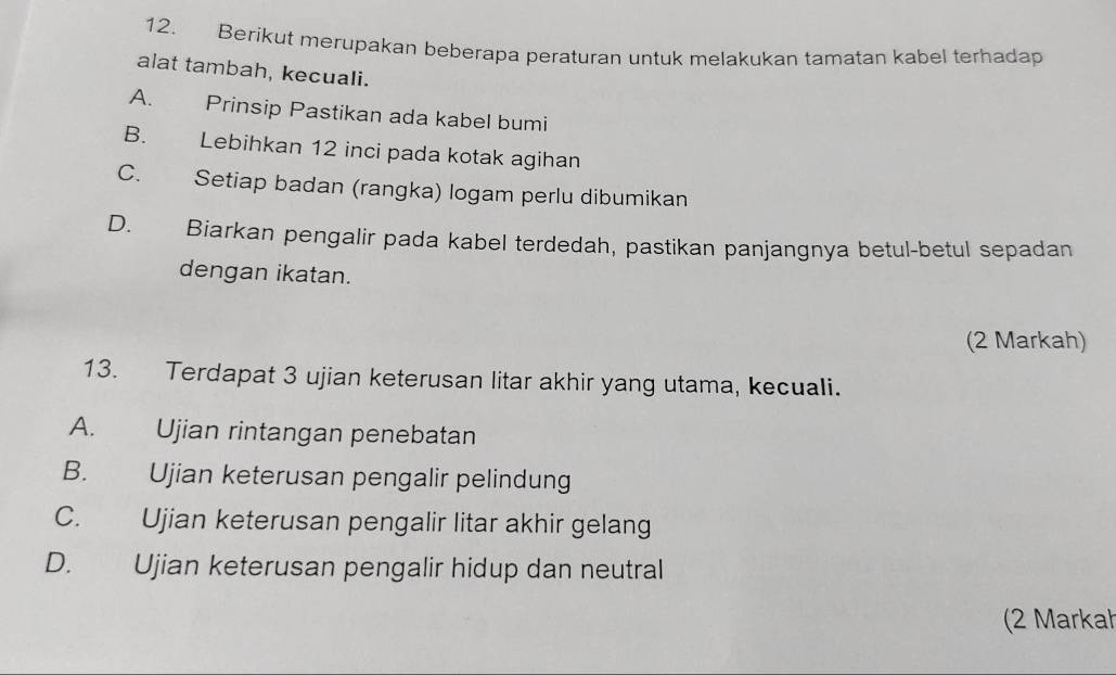 Berikut merupakan beberapa peraturan untuk melakukan tamatan kabel terhadap
alat tambah, kecuali.
A. Prinsip Pastikan ada kabel bumi
B. Lebihkan 12 inci pada kotak agihan
C. Setiap badan (rangka) logam perlu dibumikan
D. Biarkan pengalir pada kabel terdedah, pastikan panjangnya betul-betul sepadan
dengan ikatan.
(2 Markah)
13. Terdapat 3 ujian keterusan litar akhir yang utama, kecuali.
A. Ujian rintangan penebatan
B. Ujian keterusan pengalir pelindung
C. Ujian keterusan pengalir litar akhir gelang
D. Ujian keterusan pengalir hidup dan neutral
(2 Markah