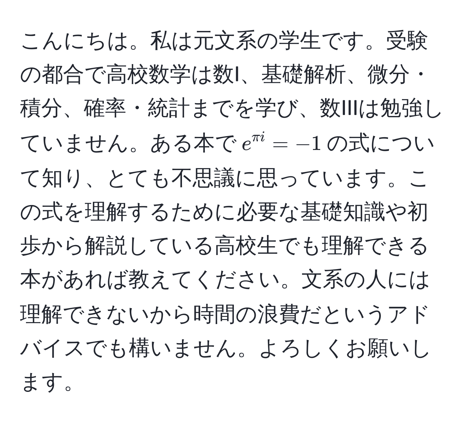 こんにちは。私は元文系の学生です。受験の都合で高校数学は数I、基礎解析、微分・積分、確率・統計までを学び、数IIIは勉強していません。ある本で$e^(π i) = -1$の式について知り、とても不思議に思っています。この式を理解するために必要な基礎知識や初歩から解説している高校生でも理解できる本があれば教えてください。文系の人には理解できないから時間の浪費だというアドバイスでも構いません。よろしくお願いします。