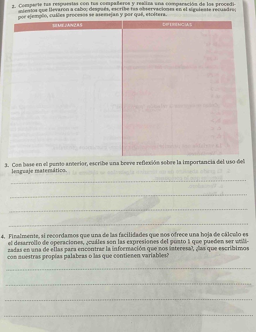 Comparte tus respuestas con tus compañeros y realiza una comparación de los procedi- 
mientos que llevaron a cabo; después, escribe tus observaciones en el siguiente recuadro; 
sos se asemejan y por qué, etcétera. 
3. Con base en el punto anterior, escribe una breve reflexión sobre la importancia del uso del 
lenguaje matemático. 
_ 
_ 
_ 
_ 
4. Finalmente, si recordamos que una de las facilidades que nos ofrece una hoja de cálculo es 
el desarrollo de operaciones, ¿cuáles son las expresiones del punto 1 que pueden ser utili- 
zadas en una de ellas para encontrar la información que nos interesa?, ¿las que escribimos 
con nuestras propias palabras o las que contienen variables? 
_ 
_ 
_ 
_