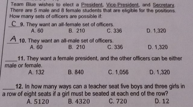 Team Blue wishes to elect a President, Vice-President, and Secretary.
There are 5 male and 8 female students that are eligible for the positions.
How many sets of officers are possible if:
_9. They want an all-female set of officers.
A. 60 B. 210 C. 336 D. 1,320
_10. They want an all-male set of officers.
A. 60 B. 210 C. 336 D. 1,320
_11. They want a female president, and the other officers can be either
male or female.
A. 132 B. 840 C. 1,056 D. 1,320
_12. In how many ways can a teacher seat five boys and three girls in
a row of eight seats if a girl must be seated at each end of the row?
A. 5120 B. 4320 C. 720 D. 12