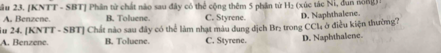 âu 23. [KNTT - SBT] Phân tử chất nào sau đây có thể cộng thêm 5 phân từ H_2 (xúc tác Ni, đun nóng)?
A. Benzene. B. Toluene. C. Styrene.
D. Naphthalene.
ầu 24. [KNTT - SBT] Chất nào sau đây có thể làm nhạt màu dung dịch Br₂ trong CCl₄ ở điều kiện thường?
A. Benzene. B. Toluene. C. Styrene.
D. Naphthalene.