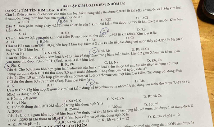 bài tập kim loại kiêm (nhóm ia)
Dang 1: Tìm tên kim loại kiêm  Cầu 1: Điện phân muối chloride của một kim loại kiểm nông chảy thu được 0,9916 lit khi (đkc) ở anode và 1,84g kim loại
ở cathode. Công thức hóa học của muối chloride là : D. RbCl
A. LiCl B NaCl C. KCl
Cầu 2: Điện phần nóng chảy 4,25g muối chloride của 1 kim loại kiêm thu được 1,2395 lit khi (đkc) ở anode. Kim loại
kiểm đó là : D. Rb
A. Li B. Na C. K
Cầu 3: Hoả tan 2,3 gam một kim loại kiểm R vào nước thì thu được 1,2395 lít khí (đkc). Kim loại R là: D. Cs
A. Li B. Na C. Rb
Câu 4: Hòa tan hoàn toàn 10,4g hỗn hợp 2 kim loại kiểm ở 2 chu kì liên tiếp tác dụng với nước thấy có 4,958 lit H₂ (đkc)
bay ra. Tên 2 kim loại là: D. Rb và Cs
A. Li và Na B. Na và K C. K và Rb
Cầu 5: Hỗn hợp X gồm 2 kim loai A và B nằm kế tiếp nhau trong bảng tuần hoàn. Lầy 6,2 gam X hòa tan hòan toàn
vào nước thu được 2,479 lít H₂ (đkc). A và B là 2 kim loại: D. Rb, Cs
A. Na, K B. K, Rb C. Li, Na
Cầu 6: Cho 6,08 gam hồn hợp gồm hai hydroxide của hai kim loại kiểm thuộc hai chu kỳ liên tiếp tác dụng với một
lượng dư dung dịch HCl thi thu được 8,3 gam muối chloride. Công thức của hai hydroxide là?
Câu 7: Cho 1,9 gam hỗn hợp gồm muổi carbonate và hydrocarbonate của một kim loại kiểm. Tác dụng với dụng dịch
HCl dư thu được 0,4958 lít khí (đkc). Kim loại kiểm là
A. K. B. Li. C. Na. D. Rb.
Câu 8: Cho 17g hỗn hợp X gồm 2 kim loại kiểm đứng kê tiếp nhau trong nhóm IA tác dụng với nước thu được 7,437 lit H
(đkc) và dung dịch Y.
a. Hỗn hợp X gồm:
A. Li và Na B. Na và K C. K và Rb D. Rb và Cs
b. Thể tích dung dịch HCl 2M cần để trung hòa dung dịch Y là
A. 200ml B. 250ml C. 300ml D. 350ml
Câu 9: Cho 3,1 gam hỗn hợp hai kim loại kiểm thuộc hai chu kì liên tiếp tác dụng hết với nước thu được 1 lit dung dịch X
và có 1,2395 lít khí thoát ra (đkc). Hai kim loại kiểm và pH của dung dịch X là: D. K; Na và pH =12
B. K; Na và p 1 =13 C. K; Rb và pH =12
A. K; Rb và pH I=13 kim loai kiêm
ồng độ mộl của dung dịch KOH thu được là