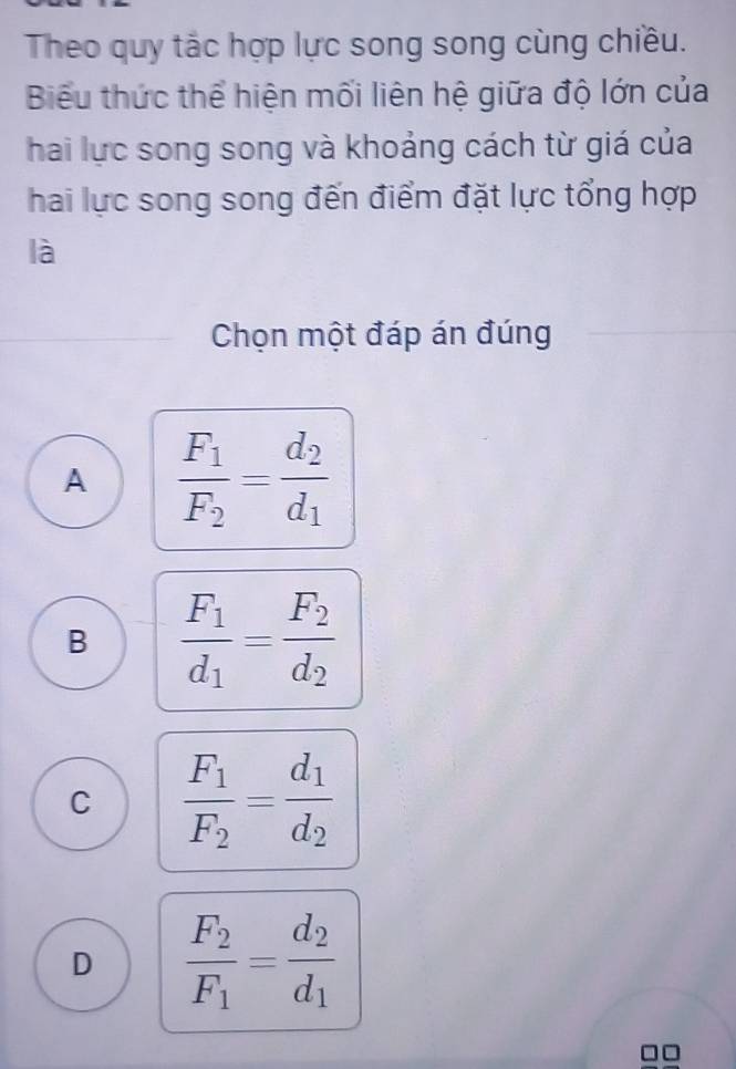 Theo quy tắc hợp lực song song cùng chiều.
Biểu thức thể hiện mối liên hệ giữa độ lớn của
hai lực song song và khoảng cách từ giá của
hai lực song song đến điểm đặt lực tổng hợp
là
Chọn một đáp án đúng
A frac F_1F_2=frac d_2d_1
B frac F_1d_1=frac F_2d_2
C frac F_1F_2=frac d_1d_2
D frac F_2F_1=frac d_2d_1