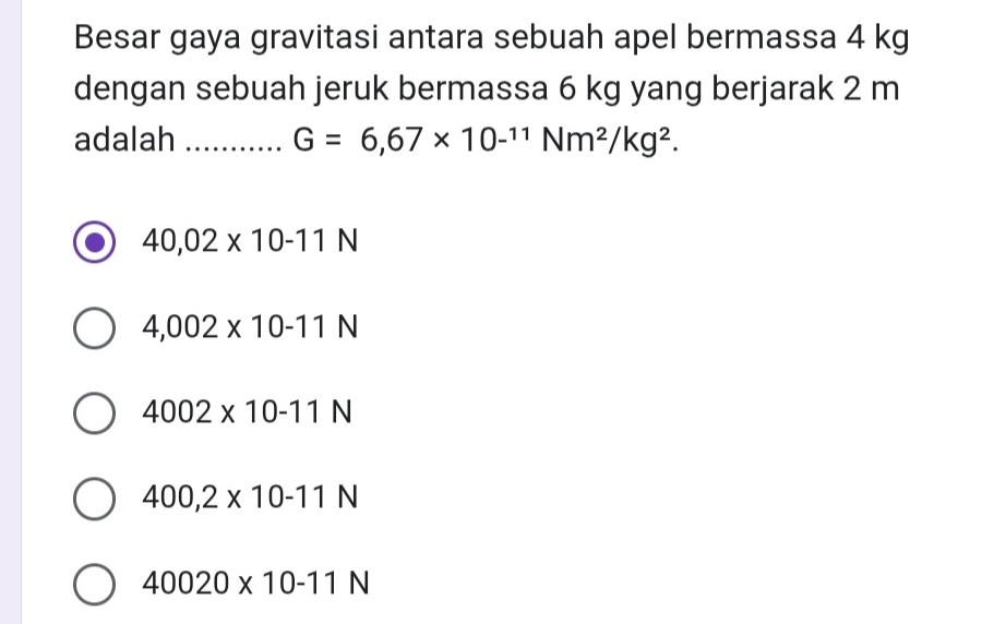 Besar gaya gravitasi antara sebuah apel bermassa 4 kg
dengan sebuah jeruk bermassa 6 kg yang berjarak 2 m
adalah _ G=6,67* 10^(-11)Nm^2/kg^2.
40,02* 10-11N
4,002* 10-11N
4002* 10-11N
400,2* 10-11N
40020* 10-11N