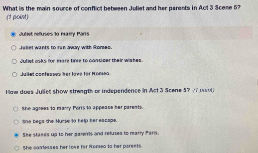 What is the main source of conflict between Juliet and her parents in Act 3 Scene 5?
(1 point)
Juliet refuses to marry Paris
Juliet wants to run away with Romeo.
Juliet asks for more time to consider their wishes.
Juliet confesses her love for Romeo.
How does Juliet show strength or independence in Act 3 Scene 5? (1 point)
She agrees to marry Paris to appease her parents.
She begs the Nurse to help her escape.
She stands up to her parents and refuses to marry Paris.
She confesses her love for Romeo to her parents.